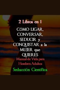 2 Libros en 1 Cómo Ligar Conversar Seducir y Conquistar a la Mujer que Quieres - Manual de Vida para Hombres Adultos