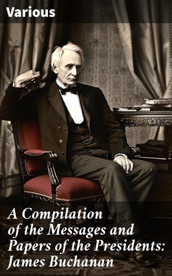 A Compilation of the Messages and Papers of the Presidents: James Buchanan - An In-Depth Look at President Buchanan's Presidency - cover