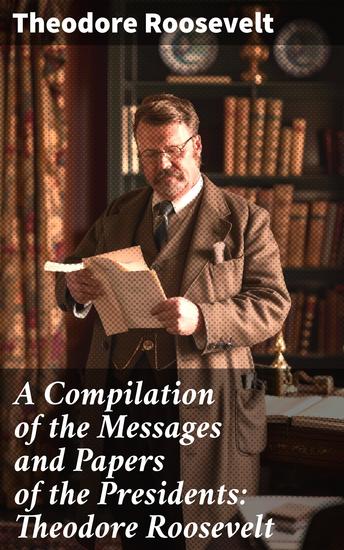 A Compilation of the Messages and Papers of the Presidents: Theodore Roosevelt - Exploring Roosevelt's Political Legacy - cover