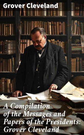A Compilation of the Messages and Papers of the Presidents: Grover Cleveland - A Comprehensive Compilation of Presidential Messages and Policies - cover