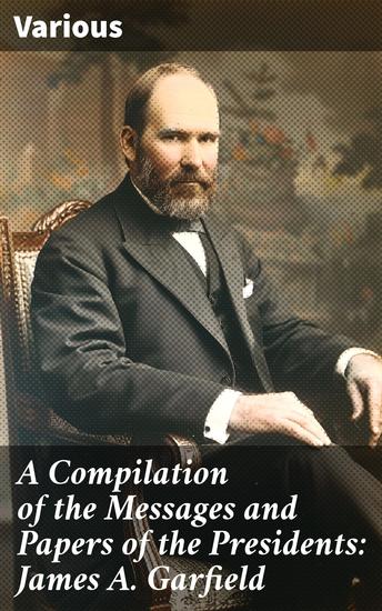 A Compilation of the Messages and Papers of the Presidents: James A Garfield - Exploring President Garfield's Political Legacy - cover