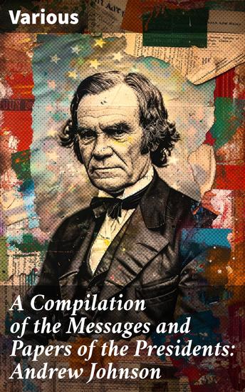 A Compilation of the Messages and Papers of the Presidents: Andrew Johnson - Insights into Leadership and American Political History - cover