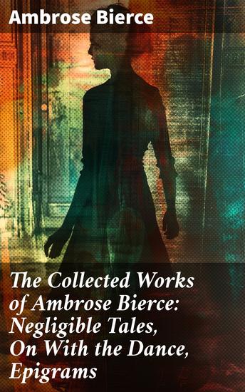 The Collected Works of Ambrose Bierce: Negligible Tales On With the Dance Epigrams - Master of American Satire: Dark Tales and Thought-Provoking Epigrams - cover