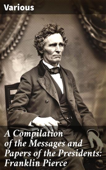 A Compilation of the Messages and Papers of the Presidents: Franklin Pierce - Exploring Mid-19th Century Presidential Policies and Politics - cover
