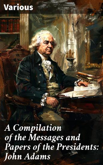 A Compilation of the Messages and Papers of the Presidents: John Adams - Insights into the Presidency of John Adams - cover