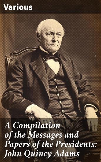 A Compilation of the Messages and Papers of the Presidents: John Quincy Adams - Insights into a Visionary Leader's Presidency and Legacy - cover