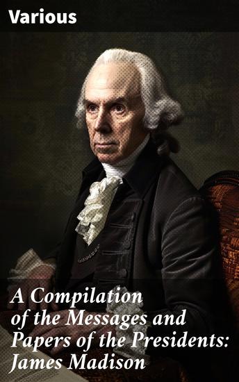 A Compilation of the Messages and Papers of the Presidents: James Madison - Insights into Early American Presidency: Key Documents & Speeches - cover