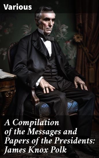 A Compilation of the Messages and Papers of the Presidents: James Knox Polk - Insights into Presidential Politics: A Collection of Historical Documents - cover