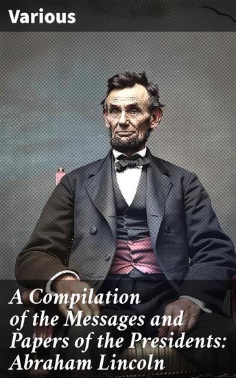 A Compilation of the Messages and Papers of the Presidents: Abraham Lincoln - Insights into Presidential Legacy and Historical Literature - cover