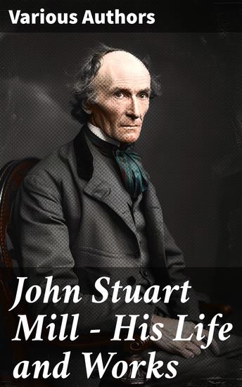 John Stuart Mill - His Life and Works - Exploring the Intellectual Legacy of a 19th Century Thinker - cover