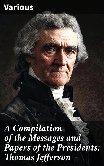 A Compilation of the Messages and Papers of the Presidents: Thomas Jefferson - Insightful Compilation of Presidential Speeches and Documents - cover