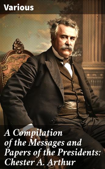 A Compilation of the Messages and Papers of the Presidents: Chester A Arthur - Insights into Presidential Communication and American Political History - cover