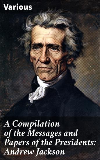 A Compilation of the Messages and Papers of the Presidents: Andrew Jackson - Insightful Collection of Presidential Communications and Papers - cover