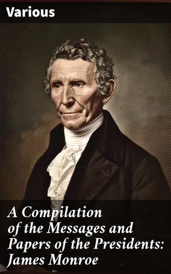 A Compilation of the Messages and Papers of the Presidents: James Monroe - Insights into Presidential Governance: A Historical Compilation - cover