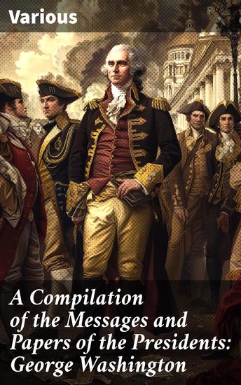 A Compilation of the Messages and Papers of the Presidents: George Washington - Exploring the Presidential Legacy of George Washington through Historical Documents and Speeches - cover