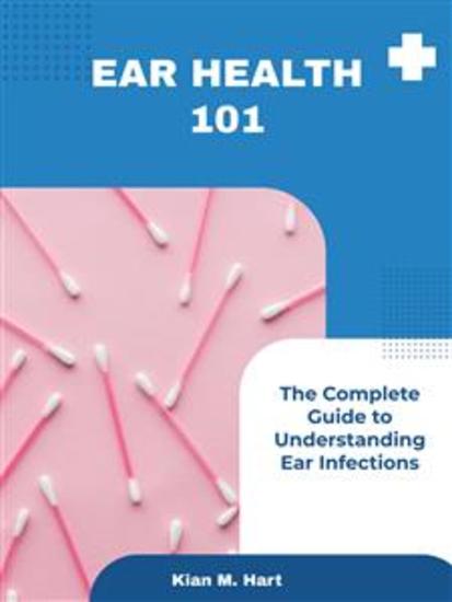 Ear Health 101 - The Complete Guide to Understanding Ear Infections - cover