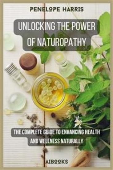 Unlocking the Power of Naturopathy - The Complete Guide to Enhancing Health and Wellness Naturally - cover