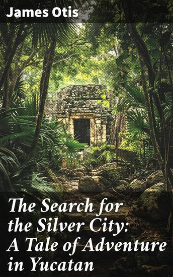 The Search for the Silver City: A Tale of Adventure in Yucatan - Unearthing Ancient Mysteries: A Journey Through Yucatan's Jungles - cover