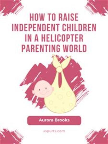 How to Raise Independent Children in a Helicopter Parenting World - cover
