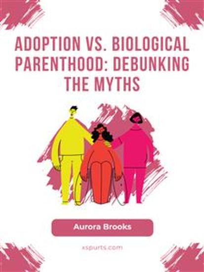 Adoption vs Biological Parenthood- Debunking the Myths - cover