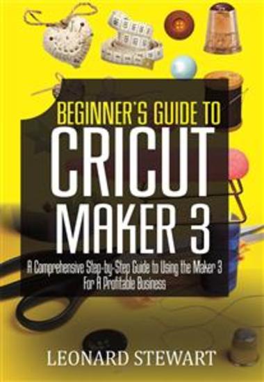 Beginner's Guide to Cricut Maker 3 - A Comprehensive Step-by-Step Guide to Using the Maker 3 for a Profitable Business - cover