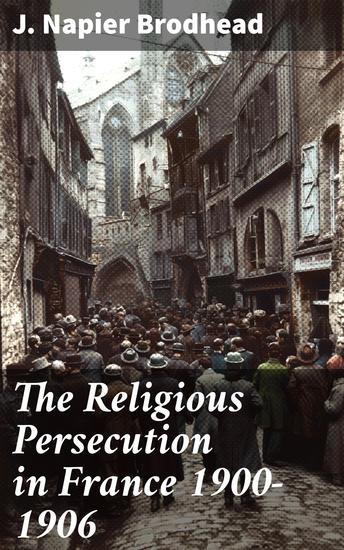 The Religious Persecution in France 1900-1906 - Unveiling Religious Oppression: Insights on France's Dark Era - cover
