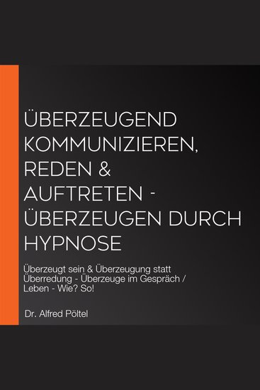 Überzeugend kommunizieren reden & auftreten - Überzeugen durch Hypnose - Überzeugt sein & Überzeugung statt Überredung - Überzeuge im Gespräch Leben - Wie? So! - cover
