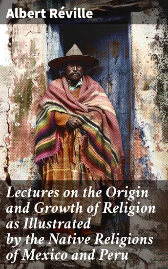 Lectures on the Origin and Growth of Religion as Illustrated by the Native Religions of Mexico and Peru - Exploring Ancient Indigenous Beliefs in Mexico and Peru - cover