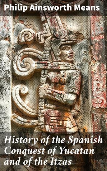 History of the Spanish Conquest of Yucatan and of the Itzas - Enriched edition Unveiling the Spanish Conquest of Yucatan and the Itzas: A Detailed Expedition into Mesoamerican History - cover