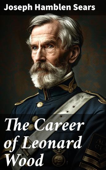 The Career of Leonard Wood - A Detailed Exploration of a Distinguished Military Leader's Impact on American History and Progress - cover