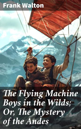 The Flying Machine Boys in the Wilds; Or The Mystery of the Andes - A Thrilling Adventure in the Treacherous Andes Mountains - cover