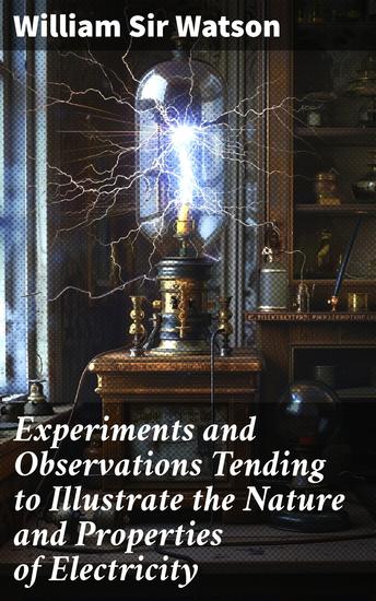 Experiments and Observations Tending to Illustrate the Nature and Properties of Electricity - Unveiling the Mysteries of Electrical Nature and Properties - cover