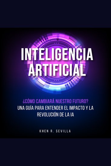 Inteligencia Artificial: ¿Cómo Cambiará Nuestro Futuro? Una Guía Para Entender El Impacto y La Revolución De La IA - cover
