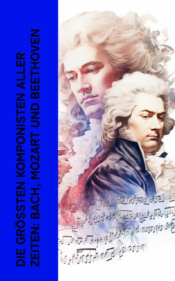 Die größten Komponisten aller Zeiten: Bach Mozart und Beethoven - Biographien von Wolfgang Amadeus Mozart Johann Sebastian Bach und Ludwig van Beethoven - cover
