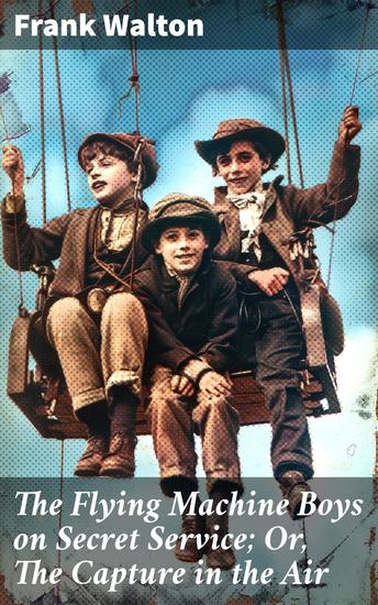 The Flying Machine Boys on Secret Service; Or The Capture in the Air - Aerial Adventures of Friends on Top-Secret Missions - cover