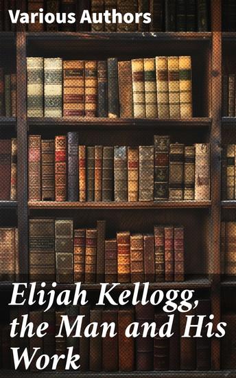 Elijah Kellogg the Man and His Work - Chapters from His Life and Selections from His Writings - cover