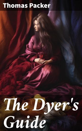 The Dyer's Guide - Being a compendium of the art of dyeing linen cotton silk wool muslin dresses furniture &c - cover