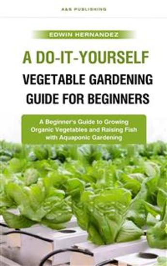 A Do-It-Yourself Vegetable Gardening Guide for Beginners - A Beginner's Guide to Growing Organic Vegetables and Raising Fish with Aquaponic Gardening - cover