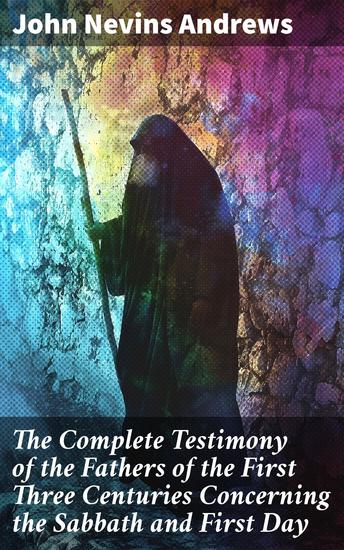 The Complete Testimony of the Fathers of the First Three Centuries Concerning the Sabbath and First Day - The Complete Testimony of the Fathers of the First Three Centuries Concerning Sabbath & First Day - cover