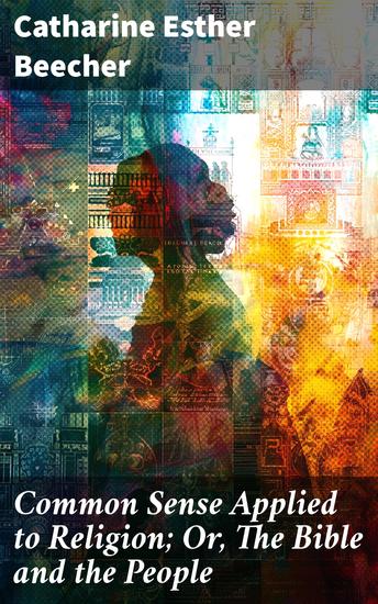 Common Sense Applied to Religion; Or The Bible and the People - Exploring 19th-Century American Religion: Faith Reason and Society in Catharine Esther Beecher's Perspective - cover