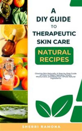 A DIY Guide to Therapeutic Skin Care Natural Recipes - Glowing Skin Naturally: A Step-by-Step Guide on How to Make Cleansers Toners Moisturizers and More from Whole Natural Ingredients - cover