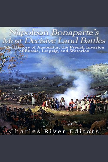 Napoleon Bonaparte’s Most Decisive Land Battles: The History of Austerlitz the French Invasion of Russia Leipzig and Waterloo - cover