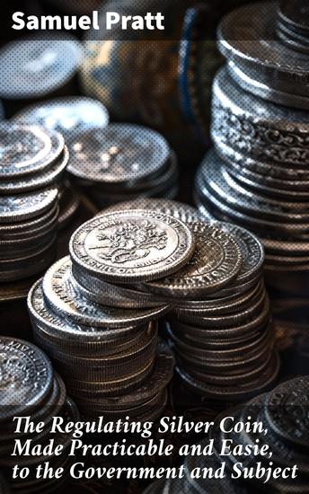 The Regulating Silver Coin Made Practicable and Easie to the Government and Subject - Practical Solutions for Currency Regulation and Economic Stability - cover