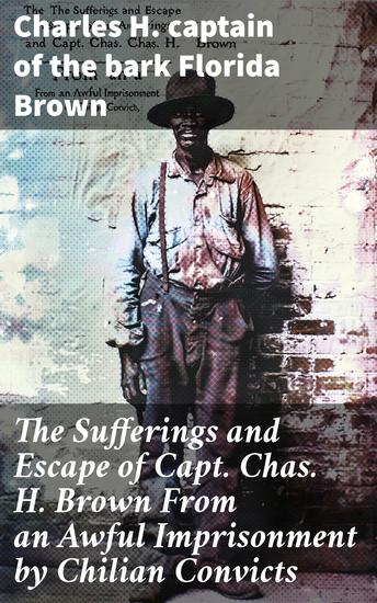 The Sufferings and Escape of Capt Chas H Brown From an Awful Imprisonment by Chilian Convicts - A Sea Captain's Harrowing Journey of Survival - cover