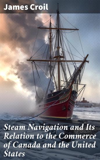 Steam Navigation and Its Relation to the Commerce of Canada and the United States - Navigating Trade Routes: A Historical Analysis of Steam Navigation Impact on North American Commerce - cover