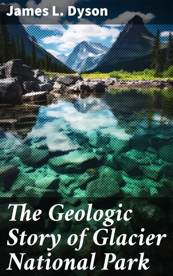 The Geologic Story of Glacier National Park - Unveiling the Geological Wonders of Glacier's Natural Beauty - cover