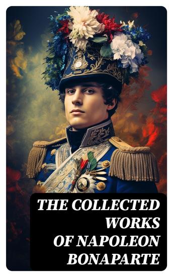 The Collected Works of Napoleon Bonaparte - Life & Legacy of the Great French Emperor: Biography Memoirs & Personal Writings - cover