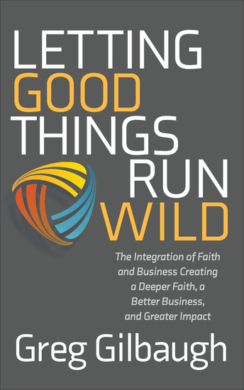 Letting Good Things Run Wild - The Integration of Faith and Business Creating a Deeper Faith a Better Business and Greater Impact - cover