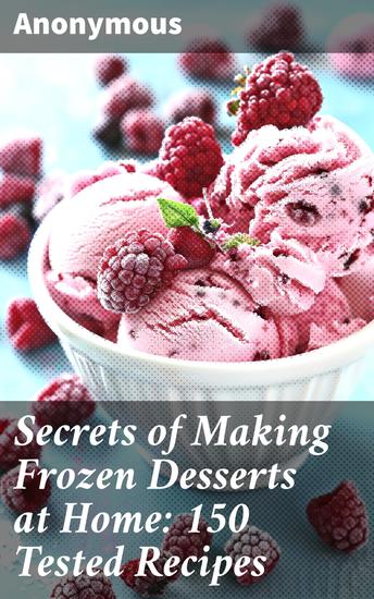 Secrets of Making Frozen Desserts at Home: 150 Tested Recipes - Master the Art of DIY Frozen Delights with 150 Irresistible Recipes - cover