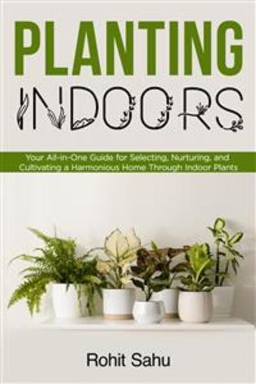 Planting Indoors - Your All-in-One Guide for Selecting Nurturing and Cultivating a Harmonious Home Through Indoor Plants - cover